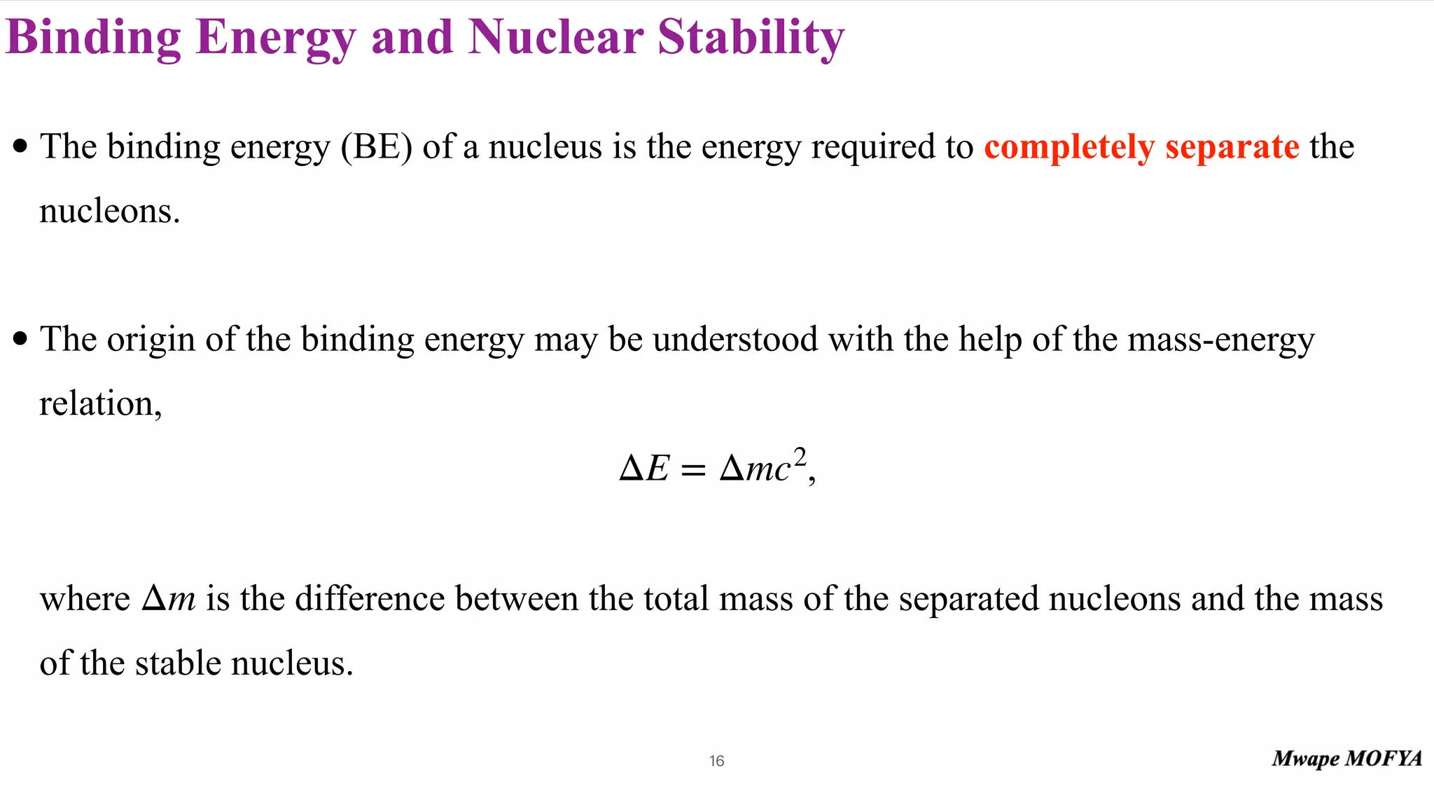 Binding Energy and Nuclear Stability
• The binding energy (BE) of a nucleus is the energy required to completely separate the
nucleons.
• The origin of the binding energy may be understood with the help of the mass-energy
relation,
,
where is the difference between the total mass of the separated nucleons and the mass
of the stable nucleus.
ΔE = Δmc2
Δm
16
 