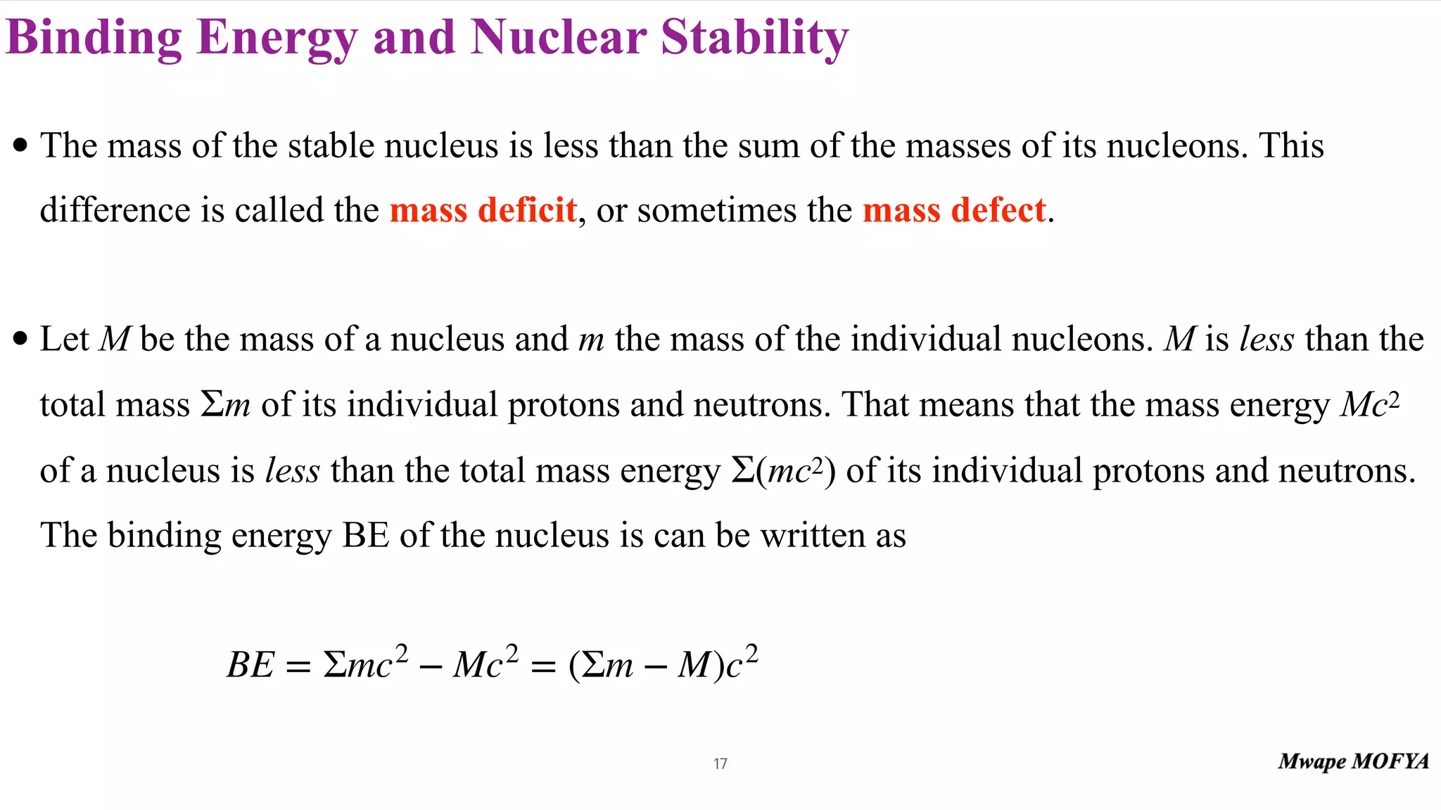 Binding Energy and Nuclear Stability
• The mass of the stable nucleus is less than the sum of the masses of its nucleons. This
difference is called the mass deficit, or sometimes the mass defect.
• Let M be the mass of a nucleus and m the mass of the individual nucleons. M is less than the
total mass m of its individual protons and neutrons. That means that the mass energy Mc2
of a nucleus is less than the total mass energy (mc2) of its individual protons and neutrons.
The binding energy BE of the nucleus is can be written as
Σ
Σ
BE = Σmc2
− Mc2
= (Σm − M)c2
17
 