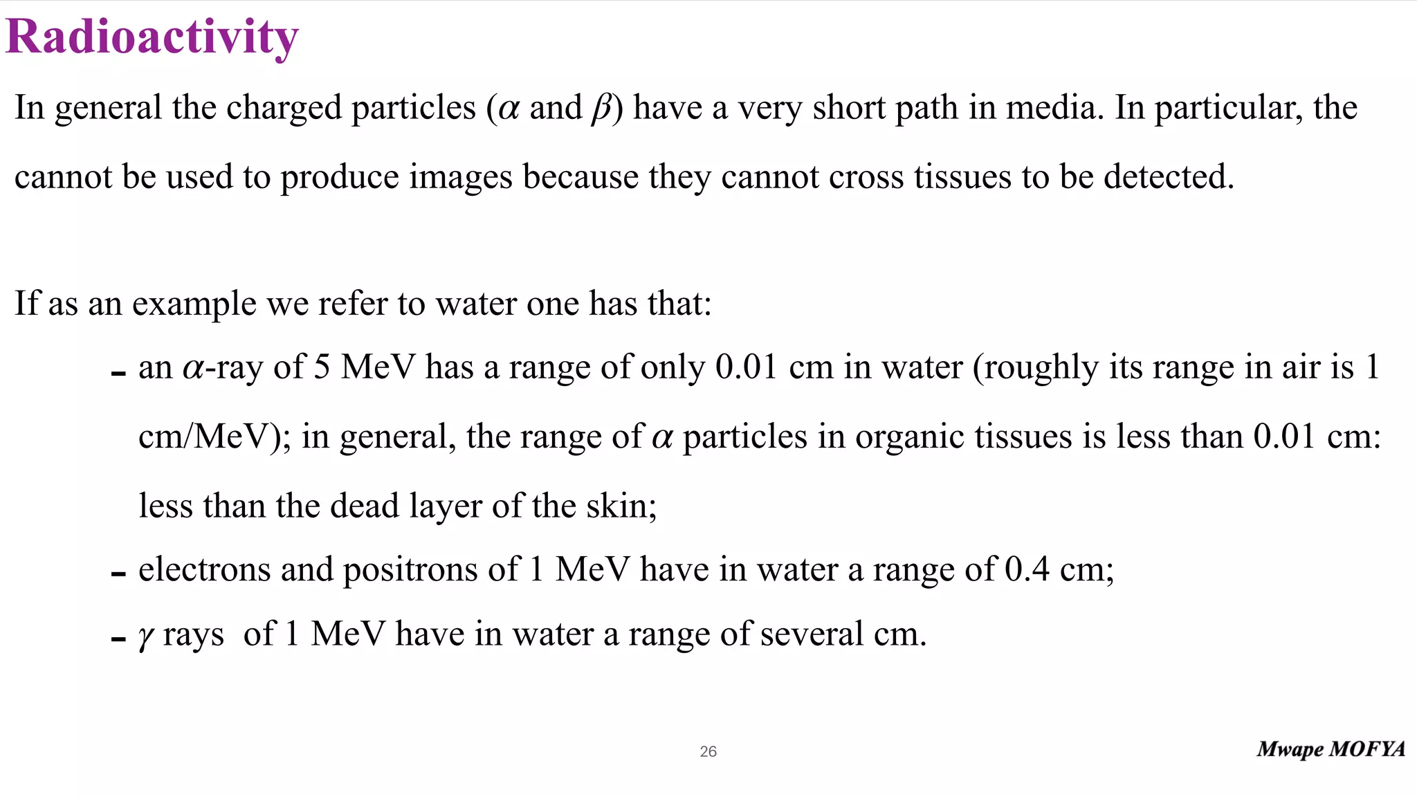 Radioactivity
In general the charged particles ( and ) have a very short path in media. In particular, the
cannot be used to produce images because they cannot cross tissues to be detected.
If as an example we refer to water one has that:
- an -ray of 5 MeV has a range of only 0.01 cm in water (roughly its range in air is 1
cm/MeV); in general, the range of particles in organic tissues is less than 0.01 cm:
less than the dead layer of the skin;
- electrons and positrons of 1 MeV have in water a range of 0.4 cm;
- rays of 1 MeV have in water a range of several cm.
α β
α
α
γ
26
 