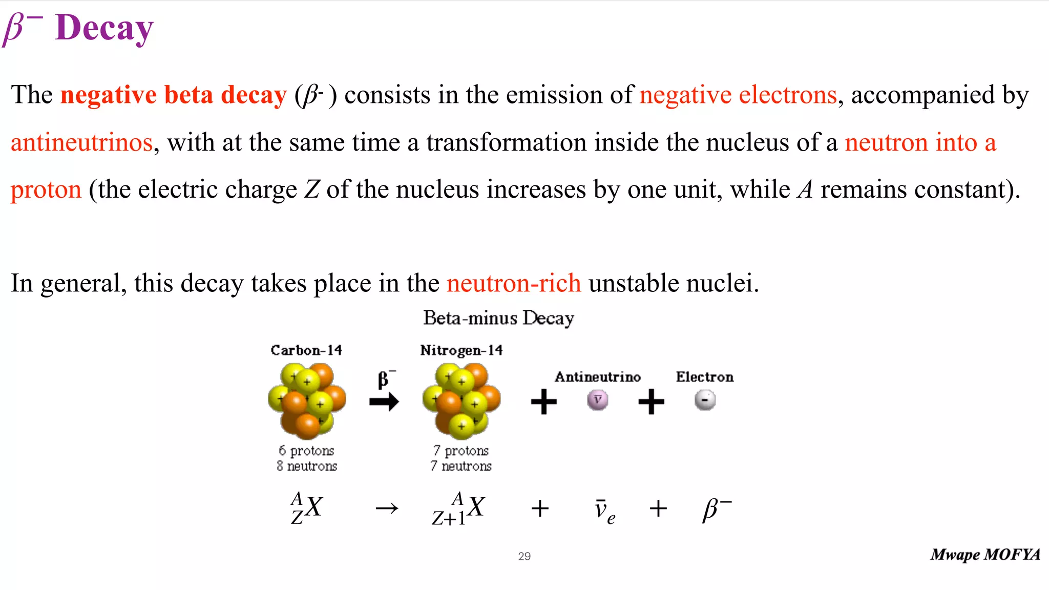 Decay
β−
29
The negative beta decay ( - ) consists in the emission of negative electrons, accompanied by
antineutrinos, with at the same time a transformation inside the nucleus of a neutron into a
proton (the electric charge Z of the nucleus increases by one unit, while A remains constant).
In general, this decay takes place in the neutron-rich unstable nuclei.
β
A
ZX β−
→ A
Z+1X v̄e
+ +
 