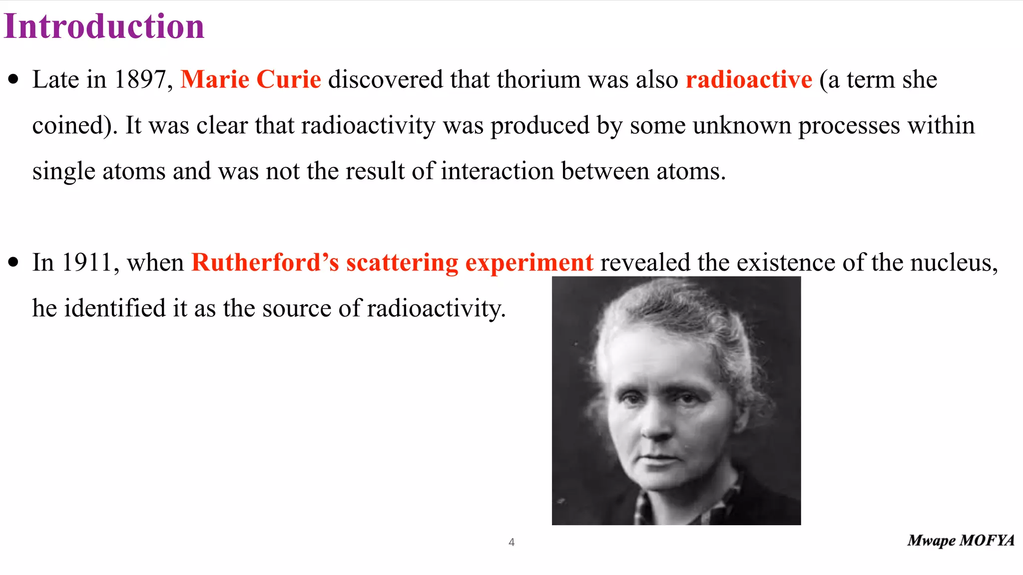 Introduction
• Late in 1897, Marie Curie discovered that thorium was also radioactive (a term she
coined). It was clear that radioactivity was produced by some unknown processes within
single atoms and was not the result of interaction between atoms.
• In 1911, when Rutherford’s scattering experiment revealed the existence of the nucleus,
he identified it as the source of radioactivity.
4
 