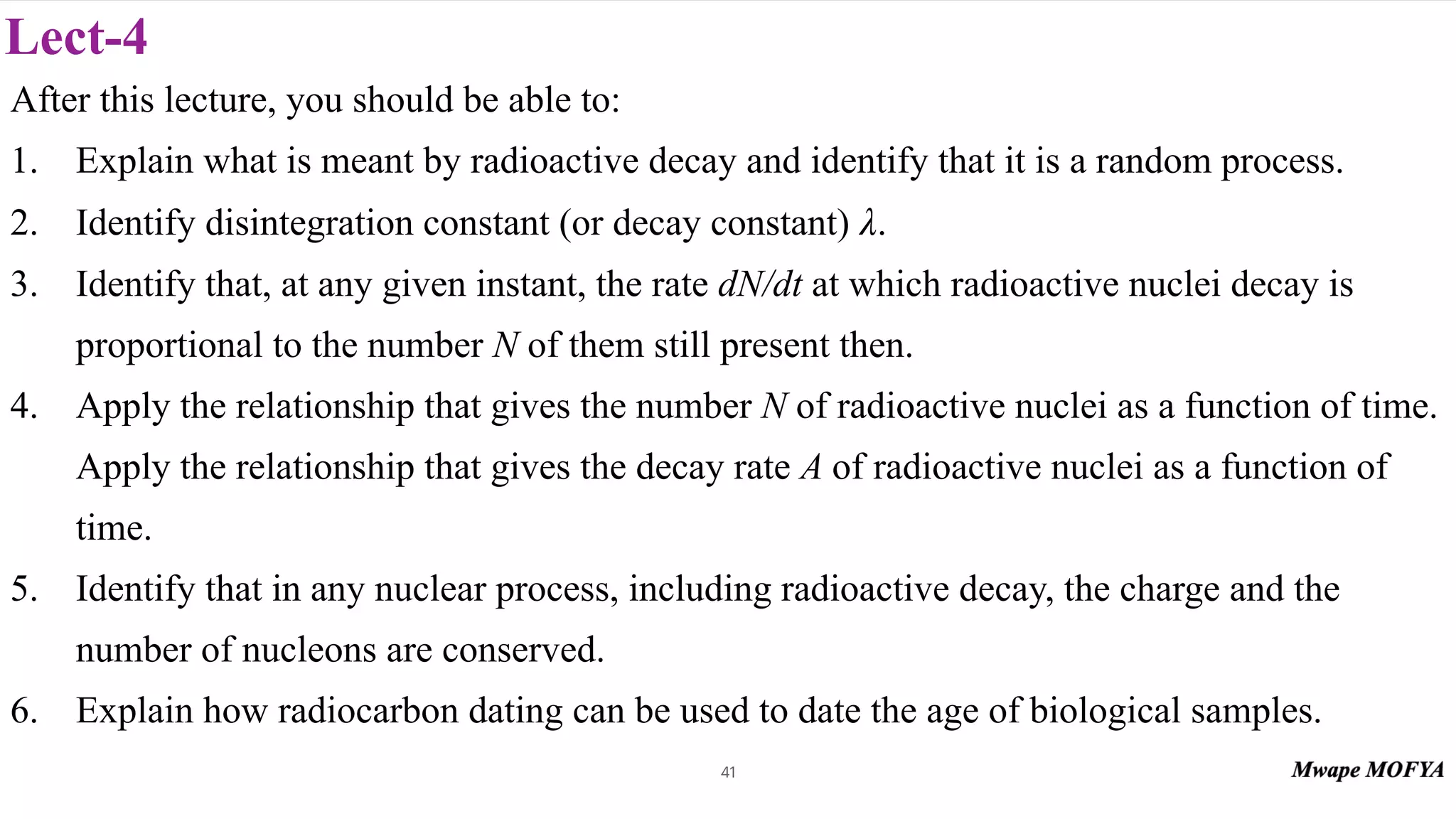 Lect-4
After this lecture, you should be able to:
1. Explain what is meant by radioactive decay and identify that it is a random process.
2. Identify disintegration constant (or decay constant) .
3. Identify that, at any given instant, the rate dN/dt at which radioactive nuclei decay is
proportional to the number N of them still present then.
4. Apply the relationship that gives the number N of radioactive nuclei as a function of time.
Apply the relationship that gives the decay rate A of radioactive nuclei as a function of
time.
5. Identify that in any nuclear process, including radioactive decay, the charge and the
number of nucleons are conserved.
6. Explain how radiocarbon dating can be used to date the age of biological samples.
λ
41
 