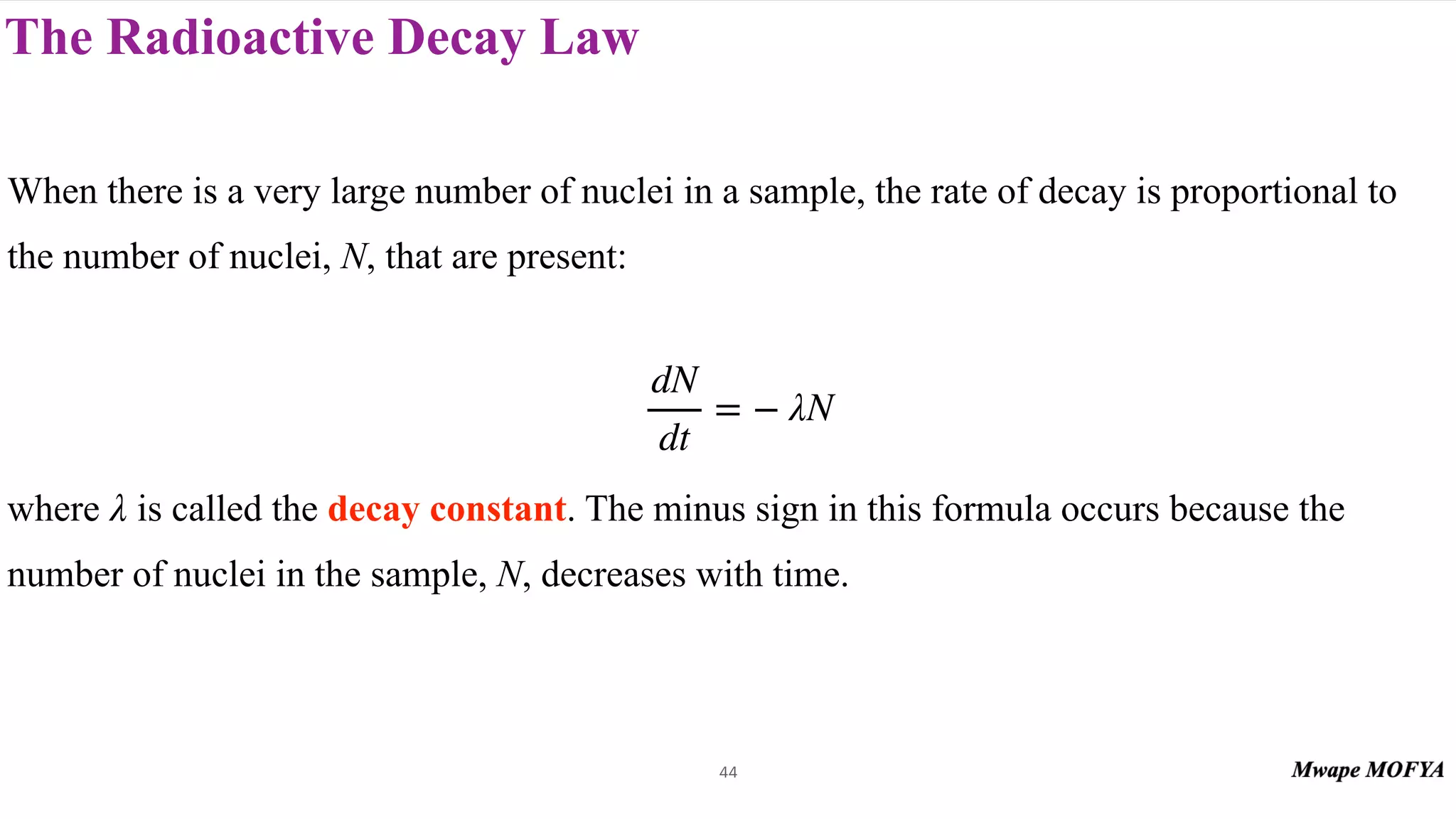 The Radioactive Decay Law
44
When there is a very large number of nuclei in a sample, the rate of decay is proportional to
the number of nuclei, N, that are present:
where is called the decay constant. The minus sign in this formula occurs because the
number of nuclei in the sample, N, decreases with time.
dN
dt
= − λN
λ
 