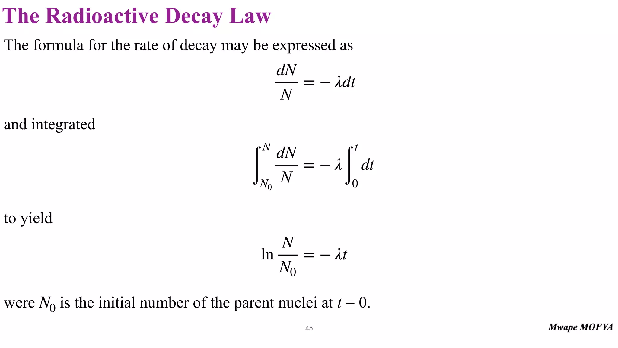 The Radioactive Decay Law
45
The formula for the rate of decay may be expressed as
and integrated
to yield
were is the initial number of the parent nuclei at t = 0.
dN
N
= − λdt
∫
N
N0
dN
N
= − λ
∫
t
0
dt
ln
N
N0
= − λt
N0
 