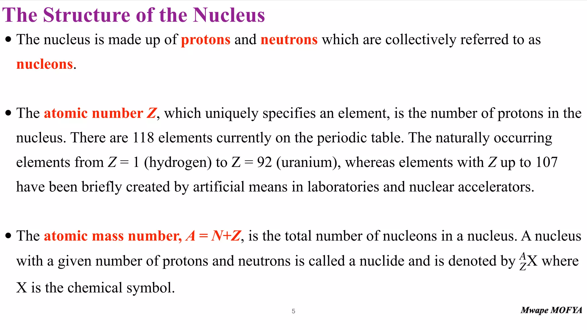 The Structure of the Nucleus
• The nucleus is made up of protons and neutrons which are collectively referred to as
nucleons.
• The atomic number Z, which uniquely specifies an element, is the number of protons in the
nucleus. There are 118 elements currently on the periodic table. The naturally occurring
elements from Z = 1 (hydrogen) to Z = 92 (uranium), whereas elements with Z up to 107
have been briefly created by artificial means in laboratories and nuclear accelerators.
• The atomic mass number, A = N+Z, is the total number of nucleons in a nucleus. A nucleus
with a given number of protons and neutrons is called a nuclide and is denoted by where
X is the chemical symbol.
A
ZX
5
 