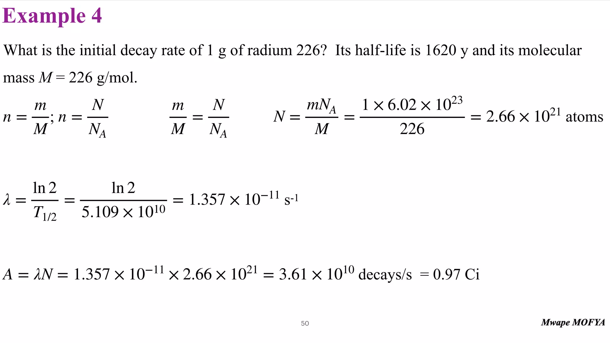 Example 4
50
What is the initial decay rate of 1 g of radium 226? Its half-life is 1620 y and its molecular
mass M = 226 g/mol.
; atoms
s-1
decays/s = 0.97 Ci
n =
m
M
n =
N
NA
m
M
=
N
NA
N =
mNA
M
=
1 × 6.02 × 1023
226
= 2.66 × 1021
λ =
ln 2
T1/2
=
ln 2
5.109 × 1010
= 1.357 × 10−11
A = λN = 1.357 × 10−11
× 2.66 × 1021
= 3.61 × 1010
 