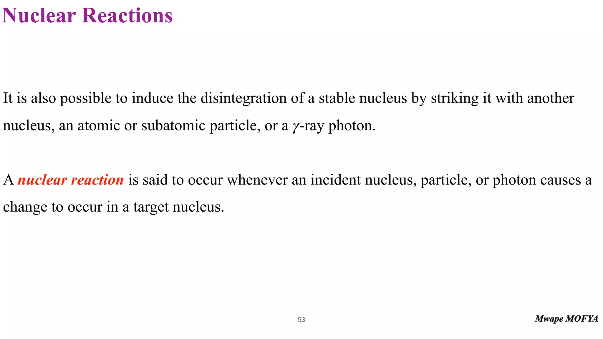Nuclear Reactions
53
It is also possible to induce the disintegration of a stable nucleus by striking it with another
nucleus, an atomic or subatomic particle, or a -ray photon.
A nuclear reaction is said to occur whenever an incident nucleus, particle, or photon causes a
change to occur in a target nucleus.
γ
 