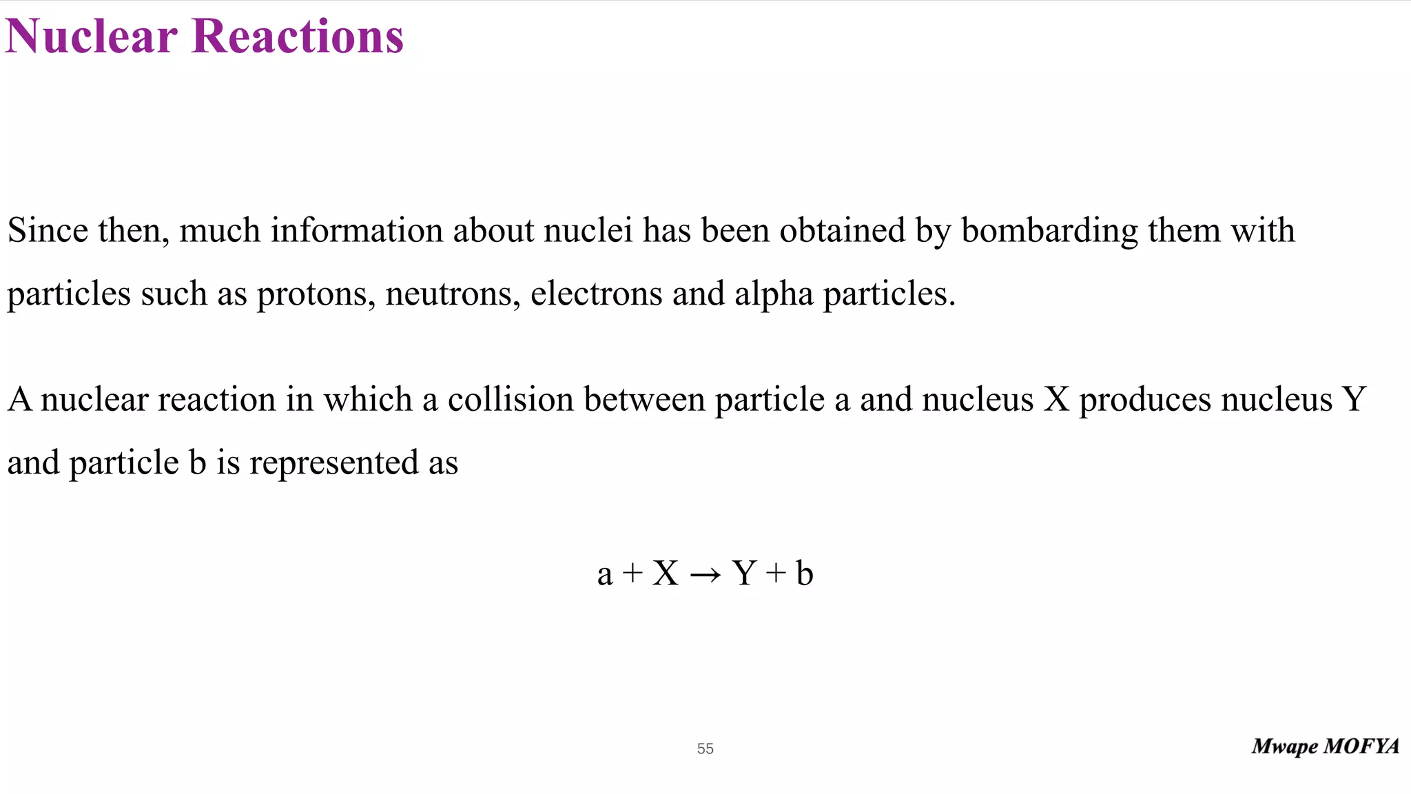 Nuclear Reactions
55
Since then, much information about nuclei has been obtained by bombarding them with
particles such as protons, neutrons, electrons and alpha particles.
A nuclear reaction in which a collision between particle a and nucleus X produces nucleus Y
and particle b is represented as
a + X Y + b
→
 