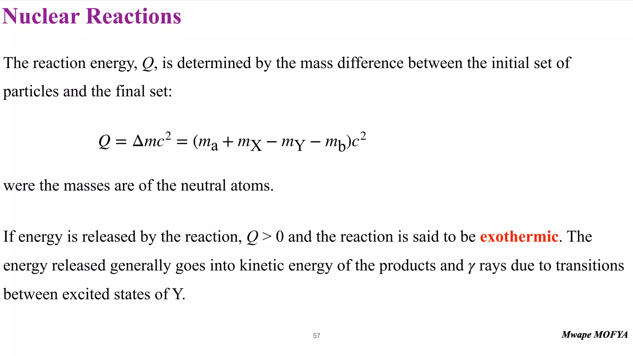 Nuclear Reactions
57
The reaction energy, Q, is determined by the mass difference between the initial set of
particles and the final set:
were the masses are of the neutral atoms.
If energy is released by the reaction, Q > 0 and the reaction is said to be exothermic. The
energy released generally goes into kinetic energy of the products and rays due to transitions
between excited states of Y.
Q = Δmc2
= (ma + mX − mY − mb)c2
γ
 