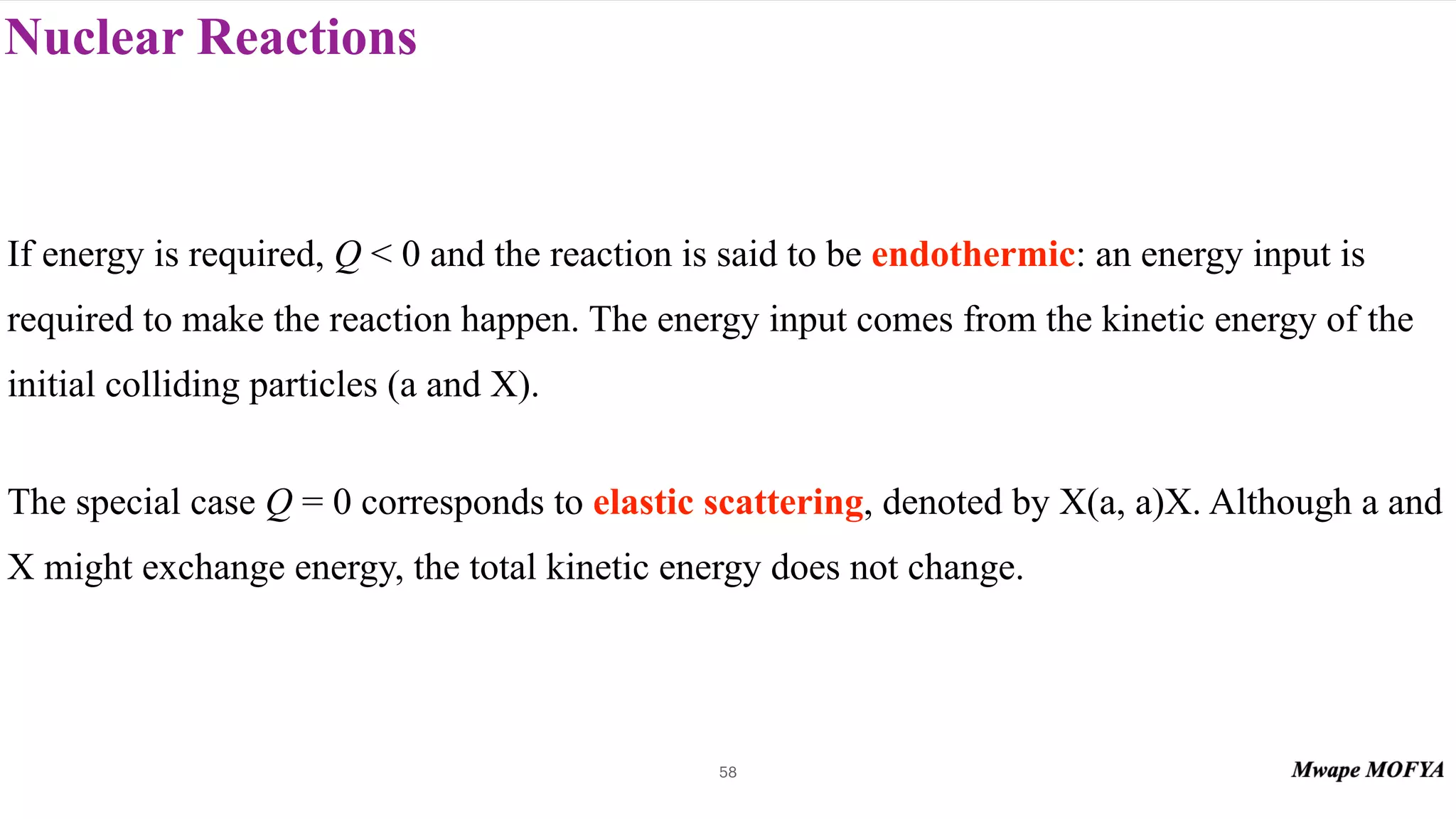 Nuclear Reactions
58
If energy is required, Q < 0 and the reaction is said to be endothermic: an energy input is
required to make the reaction happen. The energy input comes from the kinetic energy of the
initial colliding particles (a and X).
The special case Q = 0 corresponds to elastic scattering, denoted by X(a, a)X. Although a and
X might exchange energy, the total kinetic energy does not change.
 