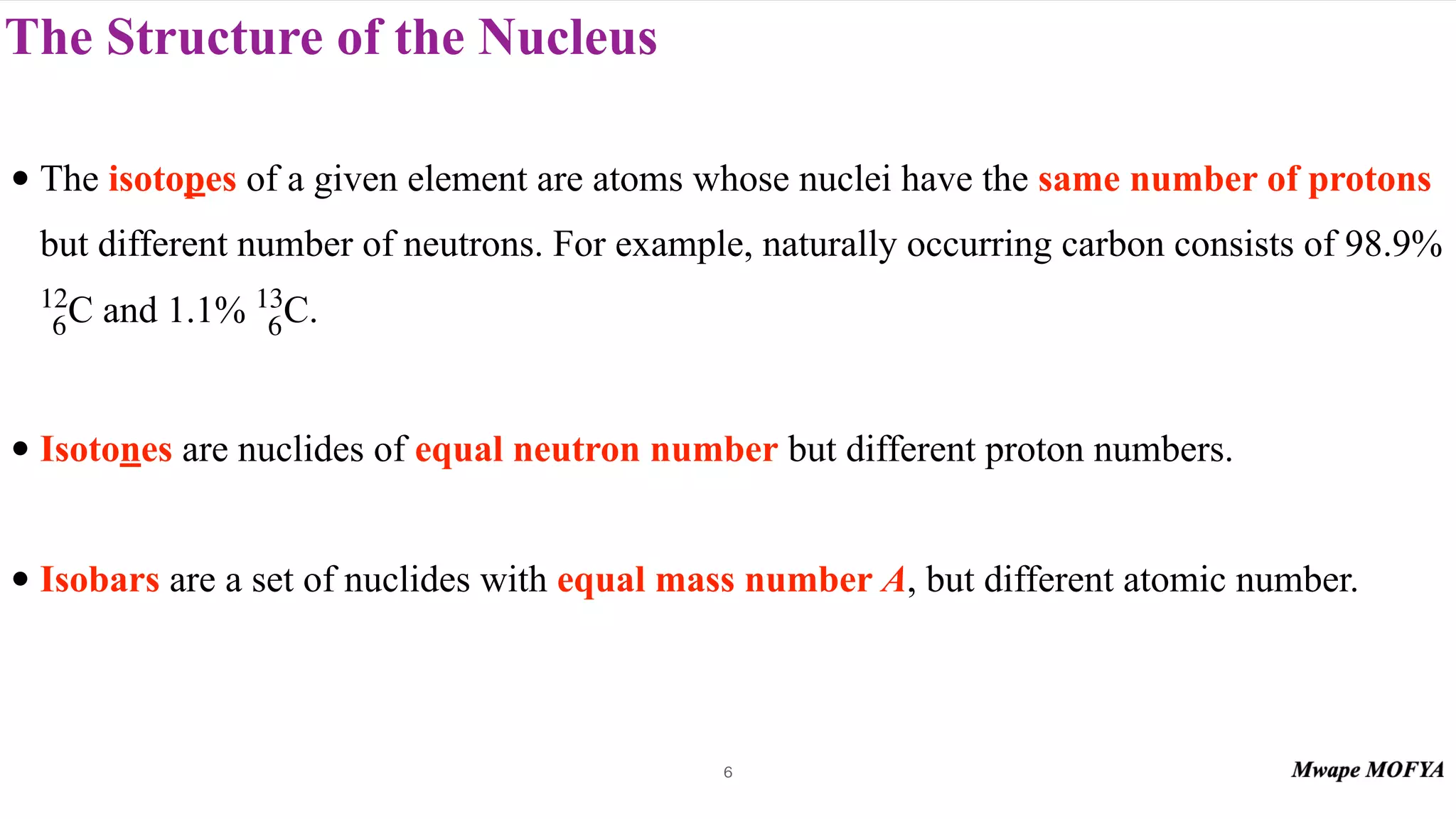 The Structure of the Nucleus
• The isotopes of a given element are atoms whose nuclei have the same number of protons
but different number of neutrons. For example, naturally occurring carbon consists of 98.9%
and 1.1% .
• Isotones are nuclides of equal neutron number but different proton numbers.
• Isobars are a set of nuclides with equal mass number A, but different atomic number.
12
6C 13
6C
6
 
