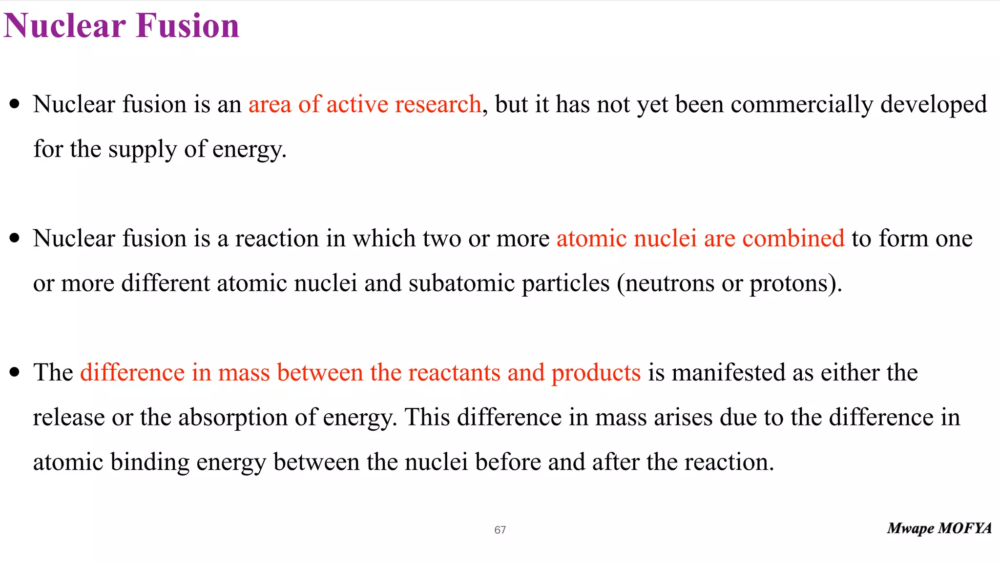 Nuclear Fusion
67
• Nuclear fusion is an area of active research, but it has not yet been commercially developed
for the supply of energy.
• Nuclear fusion is a reaction in which two or more atomic nuclei are combined to form one
or more different atomic nuclei and subatomic particles (neutrons or protons).
• The difference in mass between the reactants and products is manifested as either the
release or the absorption of energy. This difference in mass arises due to the difference in
atomic binding energy between the nuclei before and after the reaction.
 
