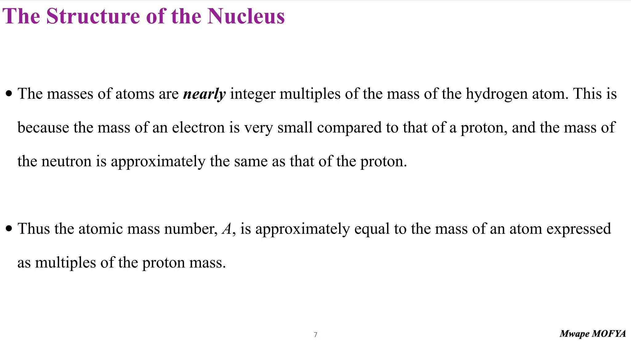 The Structure of the Nucleus
• The masses of atoms are nearly integer multiples of the mass of the hydrogen atom. This is
because the mass of an electron is very small compared to that of a proton, and the mass of
the neutron is approximately the same as that of the proton.
• Thus the atomic mass number, A, is approximately equal to the mass of an atom expressed
as multiples of the proton mass.
7
 