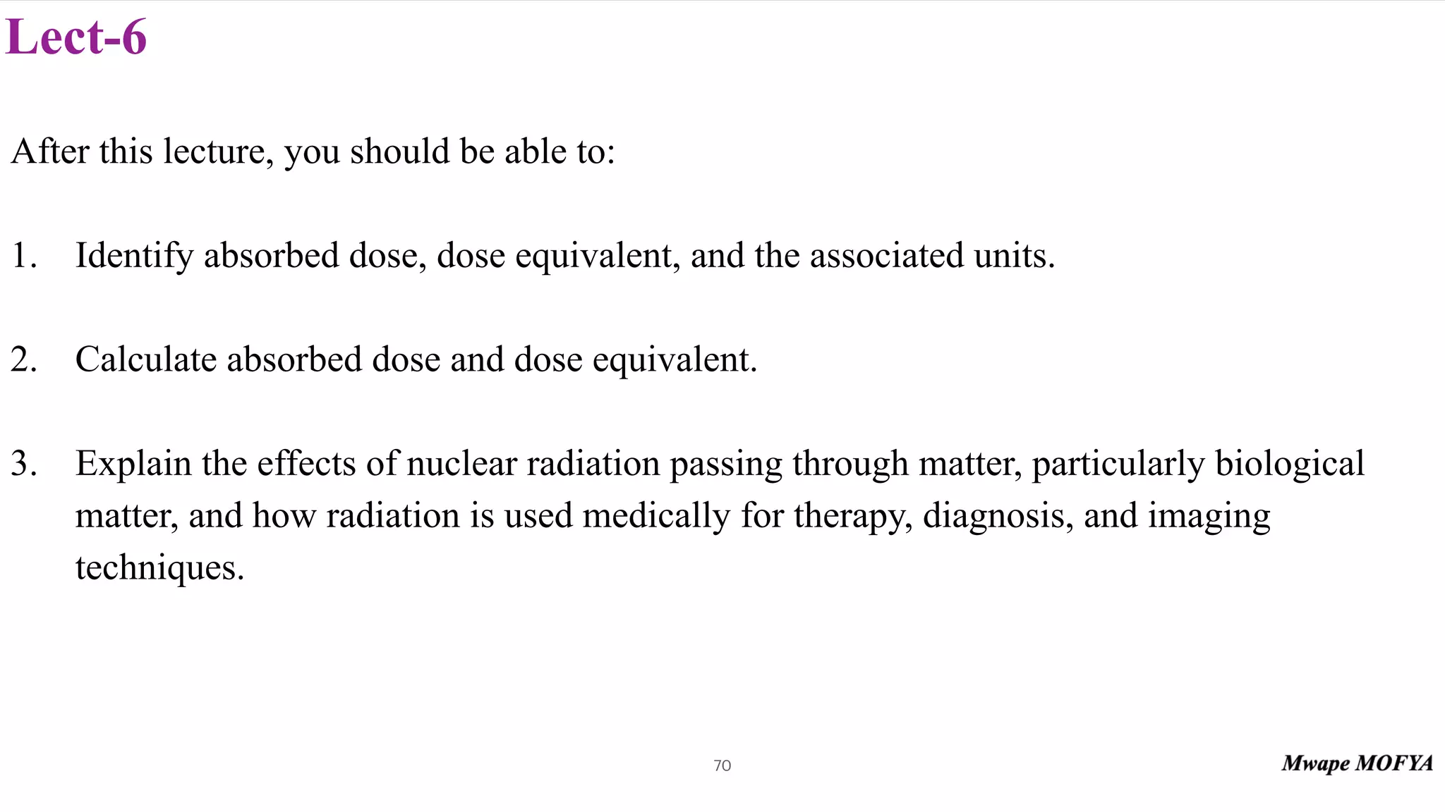 Lect-6
After this lecture, you should be able to:
1. Identify absorbed dose, dose equivalent, and the associated units.
2. Calculate absorbed dose and dose equivalent.
3. Explain the effects of nuclear radiation passing through matter, particularly biological
matter, and how radiation is used medically for therapy, diagnosis, and imaging
techniques.
70
 