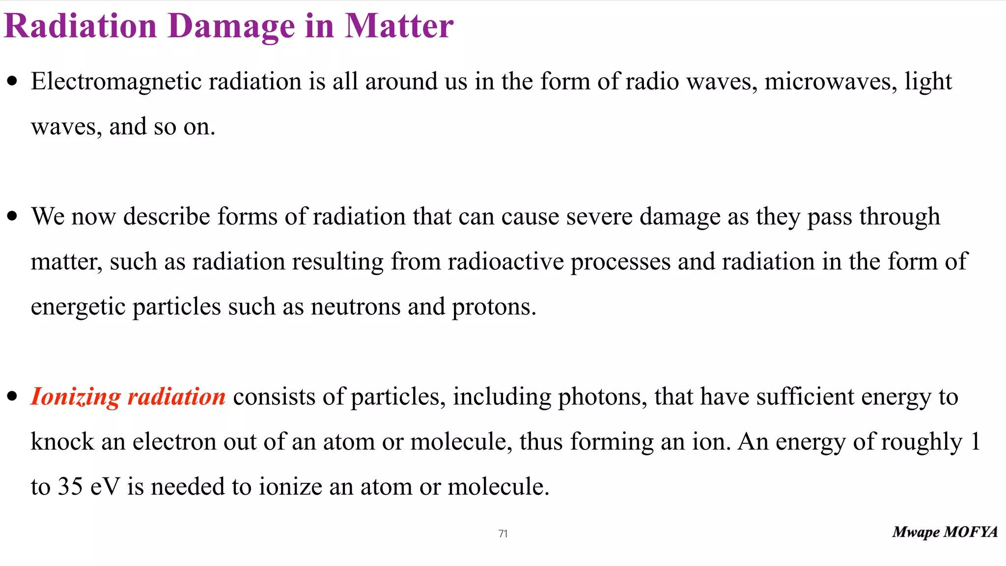 Radiation Damage in Matter
71
• Electromagnetic radiation is all around us in the form of radio waves, microwaves, light
waves, and so on.
• We now describe forms of radiation that can cause severe damage as they pass through
matter, such as radiation resulting from radioactive processes and radiation in the form of
energetic particles such as neutrons and protons.
• Ionizing radiation consists of particles, including photons, that have sufficient energy to
knock an electron out of an atom or molecule, thus forming an ion. An energy of roughly 1
to 35 eV is needed to ionize an atom or molecule.
 