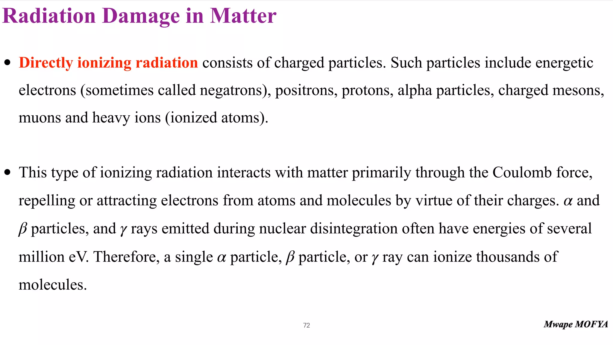 Radiation Damage in Matter
72
• Directly ionizing radiation consists of charged particles. Such particles include energetic
electrons (sometimes called negatrons), positrons, protons, alpha particles, charged mesons,
muons and heavy ions (ionized atoms).
• This type of ionizing radiation interacts with matter primarily through the Coulomb force,
repelling or attracting electrons from atoms and molecules by virtue of their charges. and
particles, and rays emitted during nuclear disintegration often have energies of several
million eV. Therefore, a single particle, particle, or ray can ionize thousands of
molecules.
α
β γ
α β γ
 