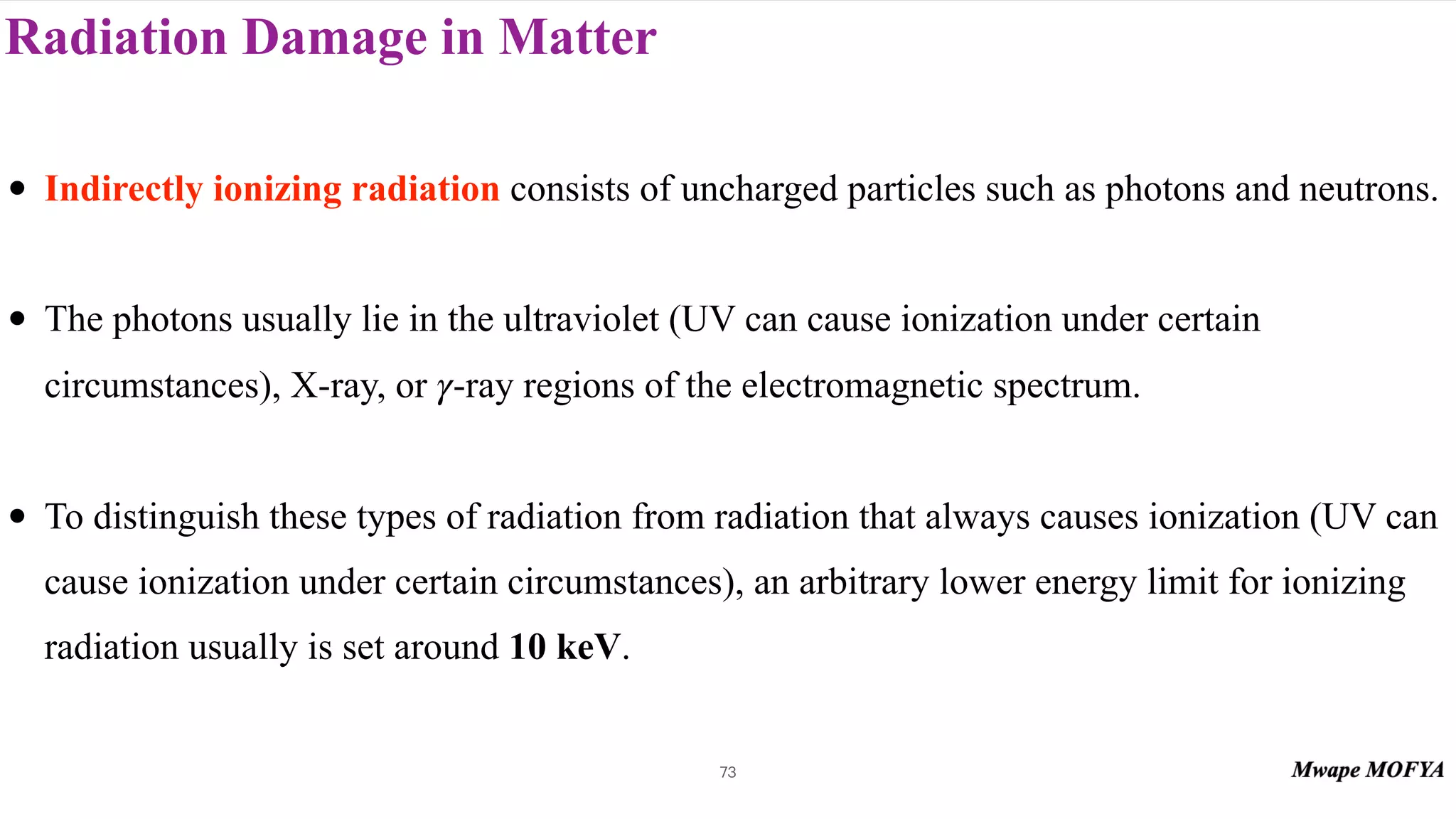 Radiation Damage in Matter
73
• Indirectly ionizing radiation consists of uncharged particles such as photons and neutrons.
• The photons usually lie in the ultraviolet (UV can cause ionization under certain
circumstances), X-ray, or -ray regions of the electromagnetic spectrum.
• To distinguish these types of radiation from radiation that always causes ionization (UV can
cause ionization under certain circumstances), an arbitrary lower energy limit for ionizing
radiation usually is set around 10 keV.
γ
 