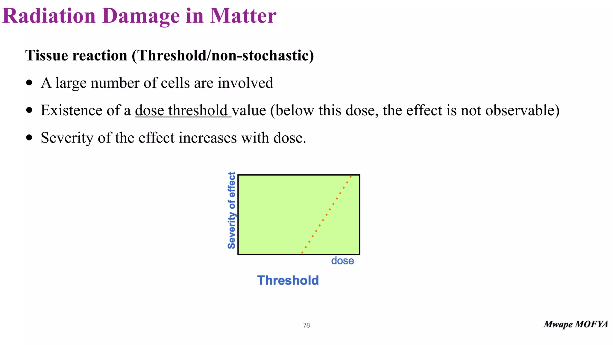 Radiation Damage in Matter
78
Tissue reaction (Threshold/non-stochastic)
• A large number of cells are involved
• Existence of a dose threshold value (below this dose, the effect is not observable)
• Severity of the effect increases with dose.
 
