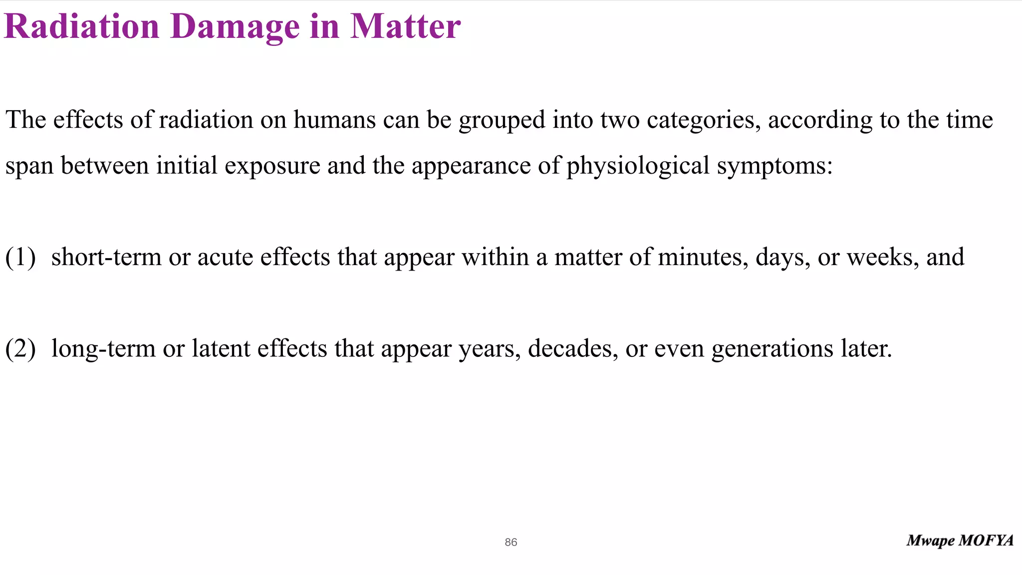 Radiation Damage in Matter
86
The effects of radiation on humans can be grouped into two categories, according to the time
span between initial exposure and the appearance of physiological symptoms:
(1) short-term or acute effects that appear within a matter of minutes, days, or weeks, and
(2) long-term or latent effects that appear years, decades, or even generations later.
 
