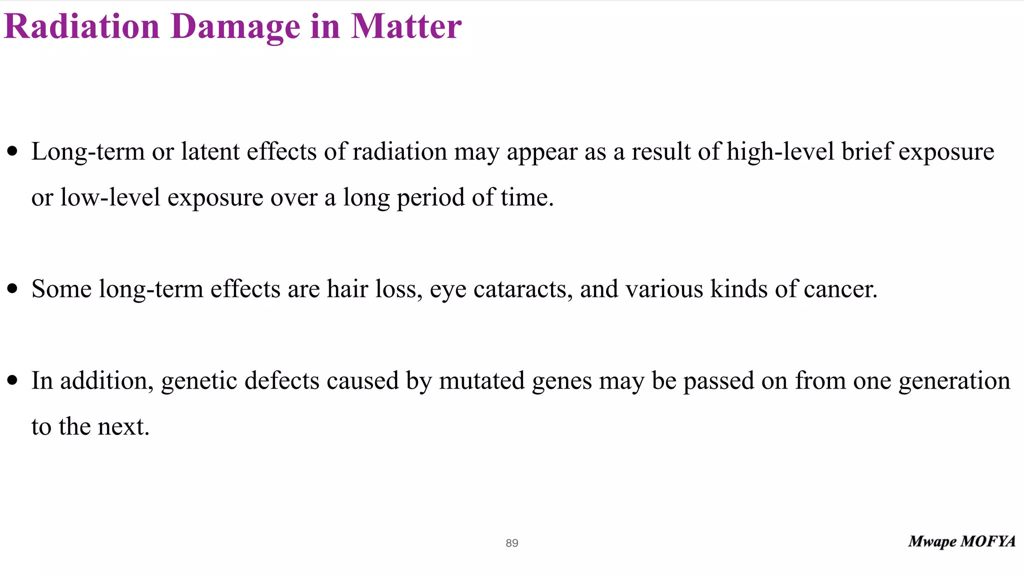 Radiation Damage in Matter
89
• Long-term or latent effects of radiation may appear as a result of high-level brief exposure
or low-level exposure over a long period of time.
• Some long-term effects are hair loss, eye cataracts, and various kinds of cancer.
• In addition, genetic defects caused by mutated genes may be passed on from one generation
to the next.
 