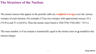 The Structure of the Nucleus
The atomic masses that appear in the periodic table are weighted averages over the various
isotopes of each element. For example, Cl has two isotopes with approximate masses 35 u
(75.4%) and 37 u (24.6%). Thus the atomic mass listed is 35(0.754)+37(0.246) = 35.5 u.
The mass number A of an isotope is numerically equal to the atomic mass in u rounded to the
nearest integer.
10
 