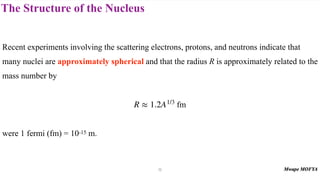The Structure of the Nucleus
Recent experiments involving the scattering electrons, protons, and neutrons indicate that
many nuclei are approximately spherical and that the radius R is approximately related to the
mass number by
fm
were 1 fermi (fm) = 10-15 m.
R ≈ 1.2A1/3
12
 