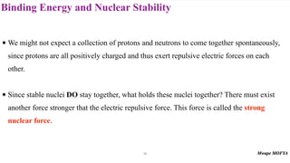 Binding Energy and Nuclear Stability
• We might not expect a collection of protons and neutrons to come together spontaneously,
since protons are all positively charged and thus exert repulsive electric forces on each
other.
• Since stable nuclei DO stay together, what holds these nuclei together? There must exist
another force stronger that the electric repulsive force. This force is called the strong
nuclear force.
14
 