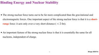 Binding Energy and Nuclear Stability
• The strong nuclear force turns out to be far more complicated than the gravitational and
electromagnetic forces. One important aspect of the strong nuclear force is that it is a short-
range force: it acts only over a very short distance ( fm).
• An important feature of the strong nuclear force is that it is essentially the same for all
nucleons, independent of charge.
< 2
15
 