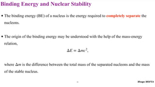 Binding Energy and Nuclear Stability
• The binding energy (BE) of a nucleus is the energy required to completely separate the
nucleons.
• The origin of the binding energy may be understood with the help of the mass-energy
relation,
,
where is the difference between the total mass of the separated nucleons and the mass
of the stable nucleus.
ΔE = Δmc2
Δm
16
 