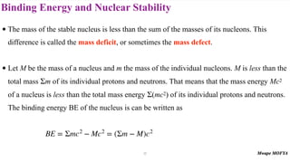 Binding Energy and Nuclear Stability
• The mass of the stable nucleus is less than the sum of the masses of its nucleons. This
difference is called the mass deficit, or sometimes the mass defect.
• Let M be the mass of a nucleus and m the mass of the individual nucleons. M is less than the
total mass m of its individual protons and neutrons. That means that the mass energy Mc2
of a nucleus is less than the total mass energy (mc2) of its individual protons and neutrons.
The binding energy BE of the nucleus is can be written as
Σ
Σ
BE = Σmc2
− Mc2
= (Σm − M)c2
17
 