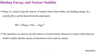 Binding Energy and Nuclear Stability
• Since it is easier to get the masses of neutral atoms from tables, the binding energy of a
nuclide is can be found from the expression
• The quantities mH and mX are the masses of neutral atoms, because it is these atoms that are
listed in tables and the masses of electrons in ZmH and mX cancel.
A
ZX
BE = [ZmH + Nmn − mX]c2
18
 
