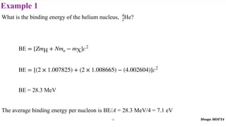 Example 1
What is the binding energy of the helium nucleus, ?
BE = 28.3 MeV
The average binding energy per nucleon is BE/A = 28.3 MeV/4 = 7.1 eV
4
2He
BE = [ZmH + Nmn − mX]c2
BE = [(2 × 1.007825) + (2 × 1.008665) − (4.002604)]c2
19
 
