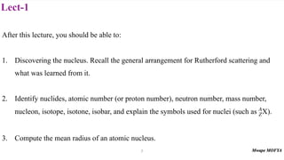 Lect-1
After this lecture, you should be able to:
1. Discovering the nucleus. Recall the general arrangement for Rutherford scattering and
what was learned from it.
2. Identify nuclides, atomic number (or proton number), neutron number, mass number,
nucleon, isotope, isotone, isobar, and explain the symbols used for nuclei (such as ).
3. Compute the mean radius of an atomic nucleus.
A
ZX
2
 