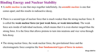Binding Energy and Nuclear Stability
• A stable nucleus is one that stays together indefinitely. An unstable nucleus is one that
comes apart; and this results in radioactive decay.
• There is a second type of nuclear force that is much weaker than the strong nuclear force. It
is called the weak nuclear force (or just weak force, or weak interaction). The weak
force acts inside of individual nucleons, which means that it is even shorter ranged than the
strong force. It is the force that allows protons to turn into neutrons and vice versa through
beta decay.
• The strong nuclear force, the weak nuclear force, the gravitational force and the
electromagnetic force comprise the four fundamental types of force in nature.
23
 