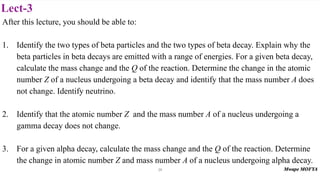 Lect-3
After this lecture, you should be able to:
1. Identify the two types of beta particles and the two types of beta decay. Explain why the
beta particles in beta decays are emitted with a range of energies. For a given beta decay,
calculate the mass change and the Q of the reaction. Determine the change in the atomic
number Z of a nucleus undergoing a beta decay and identify that the mass number A does
not change. Identify neutrino.
2. Identify that the atomic number Z and the mass number A of a nucleus undergoing a
gamma decay does not change.
3. For a given alpha decay, calculate the mass change and the Q of the reaction. Determine
the change in atomic number Z and mass number A of a nucleus undergoing alpha decay.
24
 
