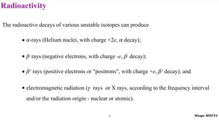 Radioactivity
The radioactive decays of various unstable isotopes can produce
• -rays (Helium nuclei, with charge +2e, decay);
• - rays (negative electrons, with charge -e, - decay);
• + rays (positive electrons or "positrons", with charge +e, + decay); and
• electromagnetic radiation ( rays or X rays, according to the frequency interval
and/or the radiation origin - nuclear or atomic).
α α
β β
β β
γ
25
 