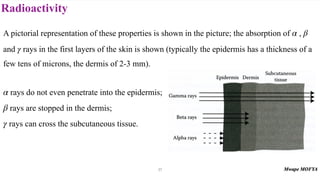 Radioactivity
27
A pictorial representation of these properties is shown in the picture; the absorption of ,
and rays in the first layers of the skin is shown (typically the epidermis has a thickness of a
few tens of microns, the dermis of 2-3 mm).
rays do not even penetrate into the epidermis;
rays are stopped in the dermis;
rays can cross the subcutaneous tissue.
α β
γ
α
β
γ
 