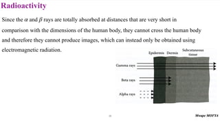 Radioactivity
28
Since the and rays are totally absorbed at distances that are very short in
comparison with the dimensions of the human body, they cannot cross the human body
and therefore they cannot produce images, which can instead only be obtained using
electromagnetic radiation.
α β
 