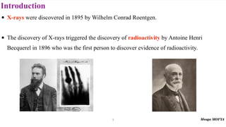 Introduction
• X-rays were discovered in 1895 by Wilhelm Conrad Roentgen.
• The discovery of X-rays triggered the discovery of radioactivity by Antoine Henri
Becquerel in 1896 who was the first person to discover evidence of radioactivity.
3
 