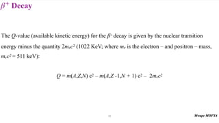Decay
β+
33
The Q-value (available kinetic energy) for the + decay is given by the nuclear transition
energy minus the quantity 2mec2 (1022 KeV; where me is the electron – and positron – mass,
mec2 = 511 keV):
Q = m(A,Z,N) c2 – m(A,Z -1,N + 1) c2 – 2mec2
β
 