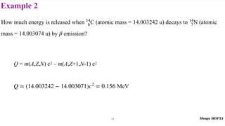 Example 2
34
How much energy is released when C (atomic mass = 14.003242 u) decays to N (atomic
mass = 14.003074 u) by emission?
Q = m(A,Z,N) c2 – m(A,Z+1,N-1) c2
MeV
14
6
14
7
β
Q = (14.003242 − 14.003071)c2
= 0.156
 