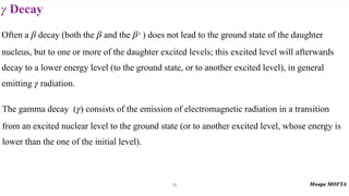 Decay
γ
35
Often a decay (both the and the + ) does not lead to the ground state of the daughter
nucleus, but to one or more of the daughter excited levels; this excited level will afterwards
decay to a lower energy level (to the ground state, or to another excited level), in general
emitting radiation.
β β β
γ
The gamma decay ( ) consists of the emission of electromagnetic radiation in a transition
from an excited nuclear level to the ground state (or to another excited level, whose energy is
lower than the one of the initial level).
γ
 