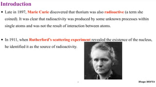 Introduction
• Late in 1897, Marie Curie discovered that thorium was also radioactive (a term she
coined). It was clear that radioactivity was produced by some unknown processes within
single atoms and was not the result of interaction between atoms.
• In 1911, when Rutherford’s scattering experiment revealed the existence of the nucleus,
he identified it as the source of radioactivity.
4
 