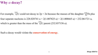 Why decay?
α
40
For example, U could not decay to 2p + 2n because the masses of the daughter Th plus
four separate nucleons is 228.028741 u + 2(1.007825 u) + 2(1.008665 u) = 232.061721 u,
which is greater than the mass of the U parent (232.037156 u).
Such a decay would violate the conservation of energy.
232
92
228
90
232
92
 