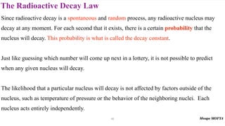 The Radioactive Decay Law
43
Since radioactive decay is a spontaneous and random process, any radioactive nucleus may
decay at any moment. For each second that it exists, there is a certain probability that the
nucleus will decay. This probability is what is called the decay constant.
Just like guessing which number will come up next in a lottery, it is not possible to predict
when any given nucleus will decay.
The likelihood that a particular nucleus will decay is not affected by factors outside of the
nucleus, such as temperature of pressure or the behavior of the neighboring nuclei. Each
nucleus acts entirely independently.
 