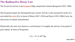 The Radioactive Decay Law
48
The SI unit for activity is the becquerel (Bq), named after Antoine Becquerel (1852–1908).
One becquerel equals one disintegration per second. Activity is also measured in terms of a
unit called the curie (Ci), in honor of Marie (1867–1934) and Pierre (1859–1906) Curie, the
discoverers of radium and polonium.
Historically, the curie was chosen as a unit because it is roughly the activity of one gram of
pure radium. In terms of becquerels,
1 Ci = Bq
3.7 × 1010
 
