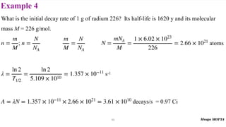 Example 4
50
What is the initial decay rate of 1 g of radium 226? Its half-life is 1620 y and its molecular
mass M = 226 g/mol.
; atoms
s-1
decays/s = 0.97 Ci
n =
m
M
n =
N
NA
m
M
=
N
NA
N =
mNA
M
=
1 × 6.02 × 1023
226
= 2.66 × 1021
λ =
ln 2
T1/2
=
ln 2
5.109 × 1010
= 1.357 × 10−11
A = λN = 1.357 × 10−11
× 2.66 × 1021
= 3.61 × 1010
 