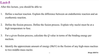 Lect-5
After this lecture, you should be able to:
1. Define a nuclear reaction. Explain the difference between an endothermic reaction and an
exothermic reaction.
2. Define the fission process. Define the fusion process. Explain why nuclei must be at a
high temperature to fuse.
3. For a given fission process, calculate the Q value in terms of the binding energy per
nucleon.
4. Identify the approximate amount of energy (MeV) in the fission of any high-mass nucleus
to two middle-mass nuclei.
52
 