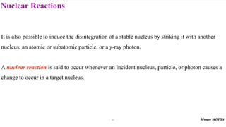 Nuclear Reactions
53
It is also possible to induce the disintegration of a stable nucleus by striking it with another
nucleus, an atomic or subatomic particle, or a -ray photon.
A nuclear reaction is said to occur whenever an incident nucleus, particle, or photon causes a
change to occur in a target nucleus.
γ
 
