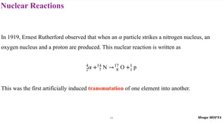Nuclear Reactions
54
In 1919, Ernest Rutherford observed that when an particle strikes a nitrogen nucleus, an
oxygen nucleus and a proton are produced. This nuclear reaction is written as
This was the first artificially induced transmutation of one element into another.
α
4
2α +14
7 N →17
8 O +1
1 p
 